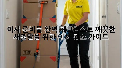 이사 준비물 완벽 체크리스트: 깨끗한 새출발을 위한 이사 청소 가이드